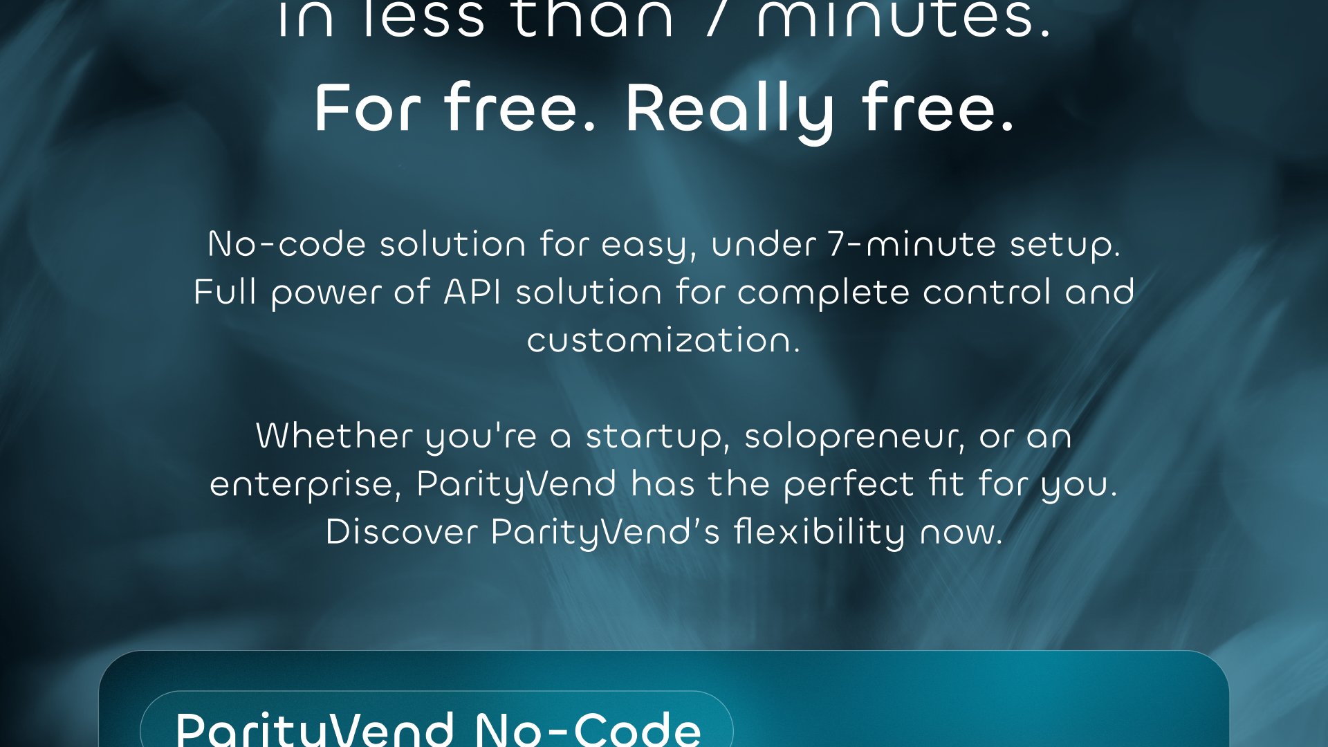 Start maximizing your sales in less than 7 minutes. Free. Really free. No-Code solution for easy, under 7-minute setup. Full power of API solution for complete control and customization. Whether you're a startup, solopreneur, or an enterprise, ParityVend has the perfect fit for you. Discover ParityVend's flexibility now.