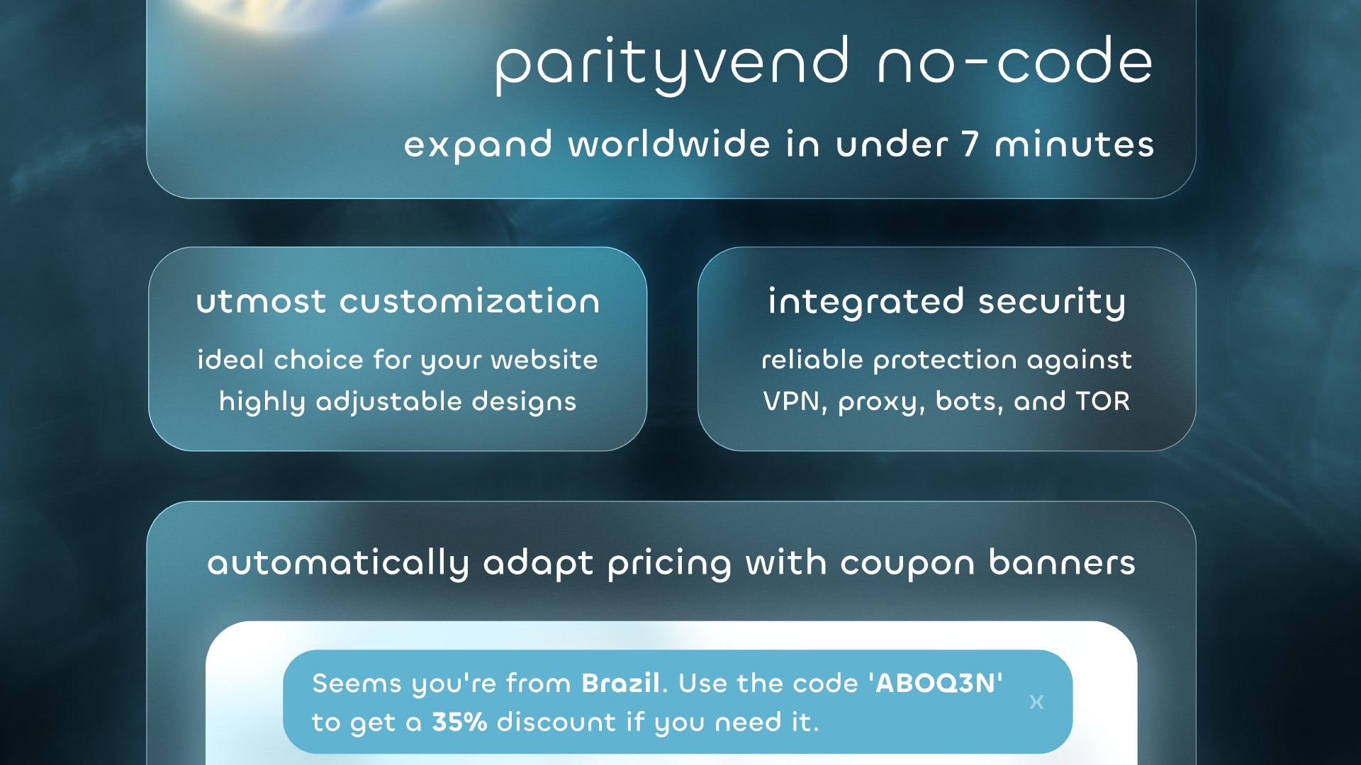 ParityVend No-Code. Expand worldwide in under 7 minutes. Utmost customization. Ideal choice for your website with highly adjustable designs. Integrated security, reliable protection against VPN, proxy, bots, and TOR. Automatically adapt pricing with coupon banners. A banner example is displayed. Below the banner is a text box that says: 'Seems you're from Brazil, use the code AQ3DN to get a 35% discount if you need it.'
