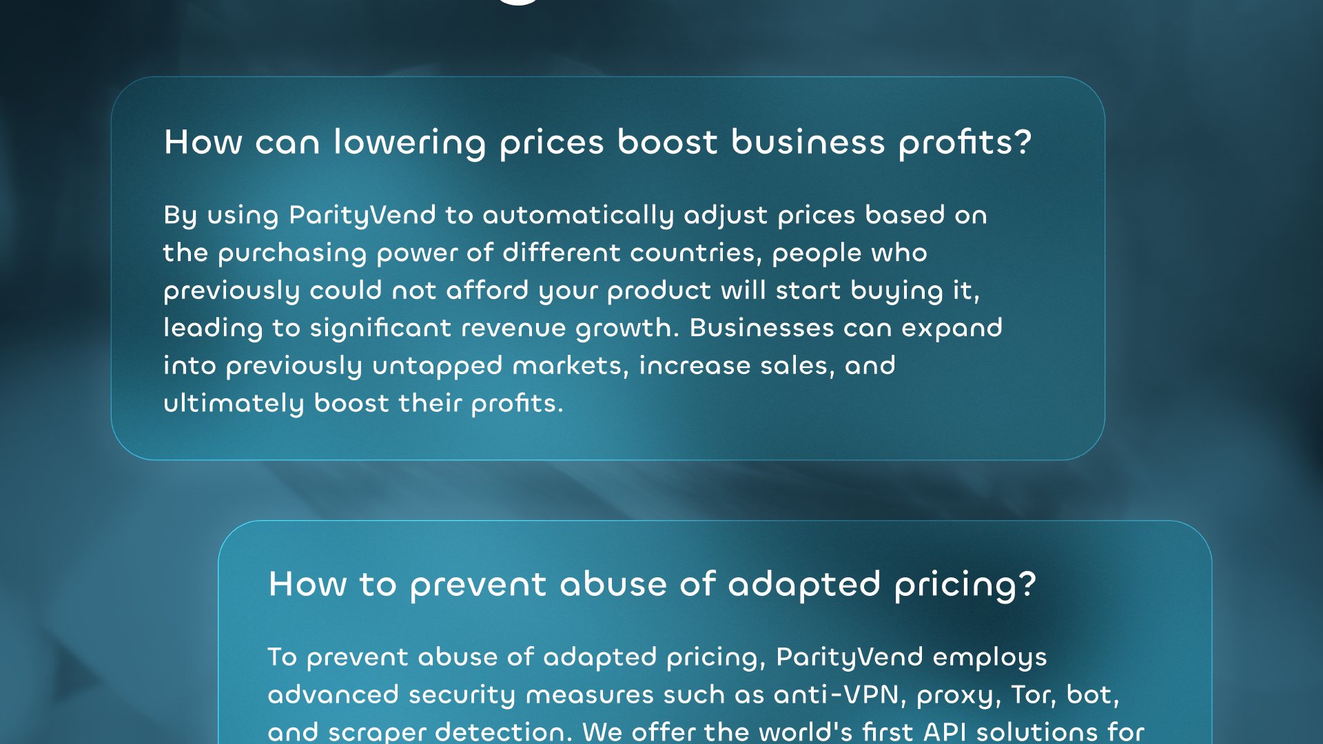 'How can lowering prices boost business profits?': By using ParityVend to automatically adjust prices based on the purchasing power of different countries, people who previously could not afford your product will start buying it, leading to significant revenue growth. Businesses can expand into previously untapped markets, increase sales, and ultimately boost their profits. 'How to prevent abuse of adapted pricing?': To prevent abuse of adapted pricing, ParityVend employs advanced security measures such as anti-VPN, proxy, Tor, bot, and scraper detection. We offer the world's first API solutions for dynamic pricing and global market expansion.