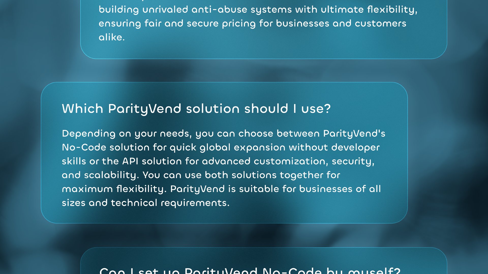 'Which ParityVend solution should I use?': Depending on your needs, you can choose between ParityVend's No-Code solution for quick global expansion without developer skills, or the API solution for advanced customization, security, and scalability. You can use both solutions together for maximum flexibility. ParityVend is suitable for businesses of all sizes and technical backgrounds.