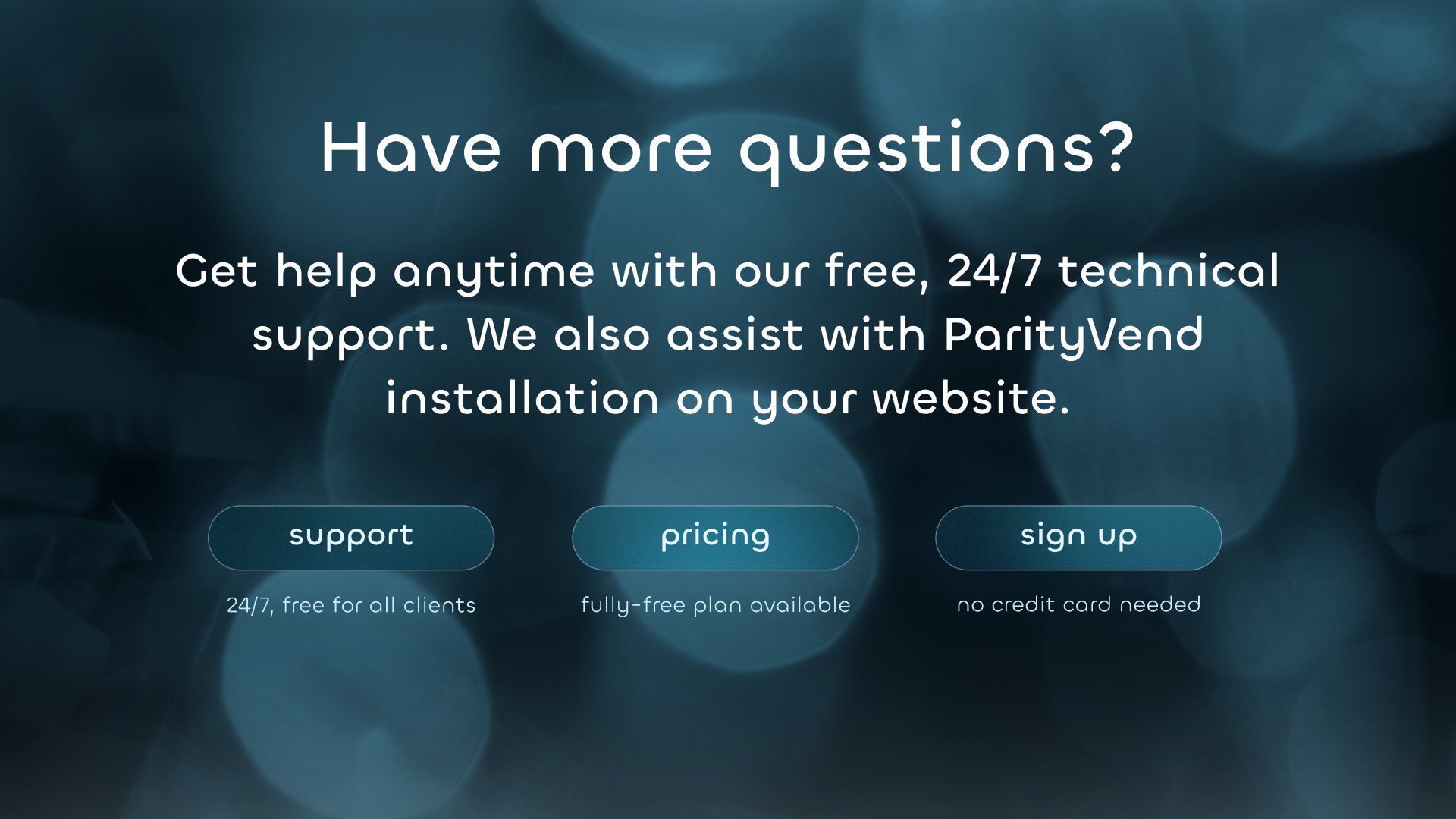 Have more questions? Get help anytime with our free, 24/7 technical support. We also assist with ParityVend installation on your website. Support | Pricing | Sign Up. 24/7, free for all clients | Fully-free plan available | No credit card needed