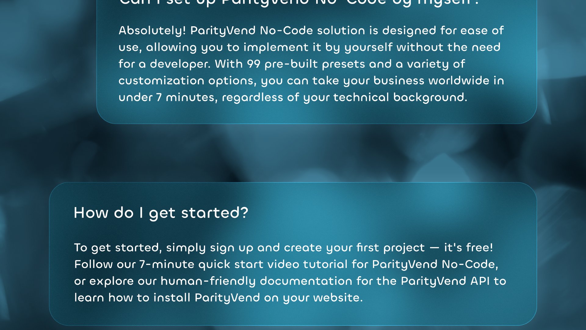 'Can I set up ParityVend by myself?': Absolutely! ParityVend's No-Code solution is designed for ease of use, allowing you to implement it yourself without the need for a developer. With 99 pre-built presets and a variety of customization options, you can take your business worldwide in under 7 minutes, regardless of your technical background. 'How do I get started?': To get started, simply sign up and create your first project - it's free! Follow our 7-minute quick start video tutorial for the ParityVend No-Code solution, or explore our human-friendly documentation for the ParityVend API to learn how to install ParityVend on your website.