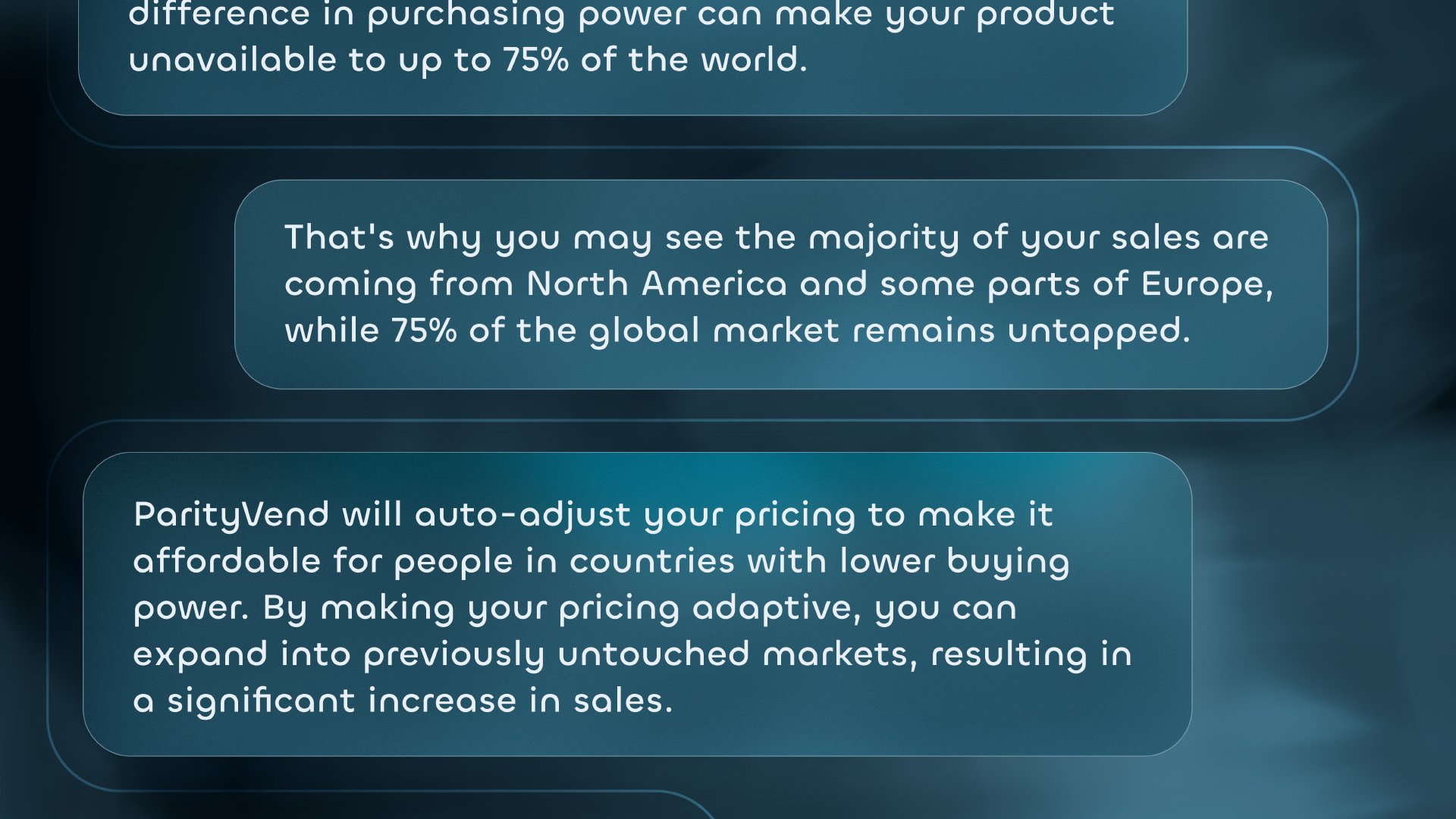 Consider this: A $20 subscription may be affordable in the US, but too expensive in countries like Ukraine, Brazil, or India. The difference in purchasing power can make your product unavailable to up to 75% of the world. That's why you may see the majority of your sales coming from North America and some parts of Europe, while 75% of the global market remains untapped. ParityVend will auto-adjust your pricing to make it affordable for people in countries with lower buying power. By making your pricing adaptive, you can expand into previously untouched markets, resulting in a significant increase in sales.