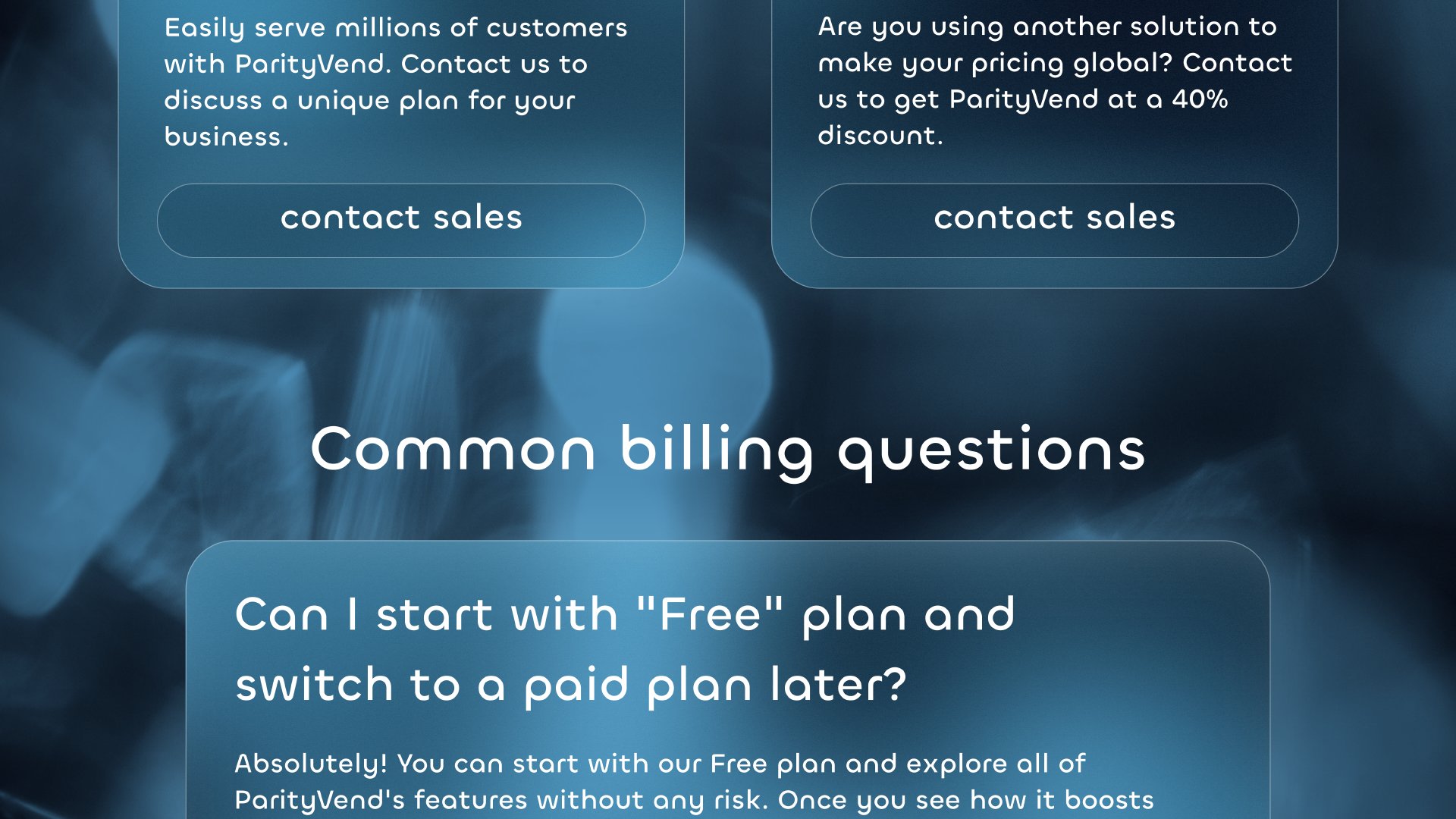 Common billing questions Can I start with 'Free' plan and switch to a paid plan later? Absolutely! You can start with our Free plan and explore all of ParityVend's features without any risk. Once you see how it boosts your sales and expands your reach, upgrading to a paid plan for even more power is just a click away. It's flexible and easy, so you can scale seamlessly as your business grows.