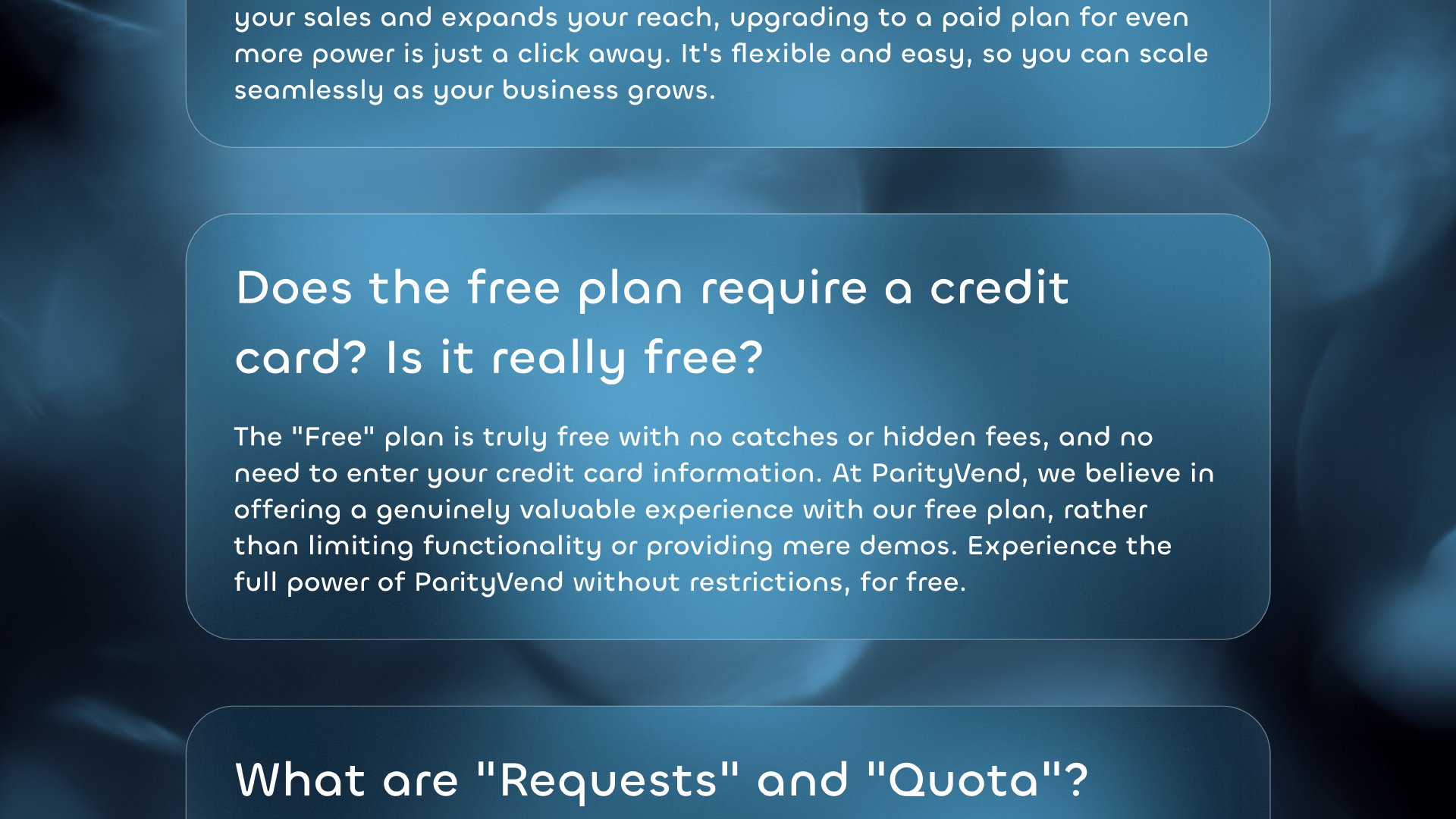 Does the free plan require a credit card? Is it really free? Absolutely! You can start with our Free plan and explore all of ParityVend's features without any risk (no credit card needed). Once you see how it boosts your sales and expands your reach, upgrading to a paid plan for even more power is just a click away. It's flexible and easy, so you can scale seamlessly as your business grows. 