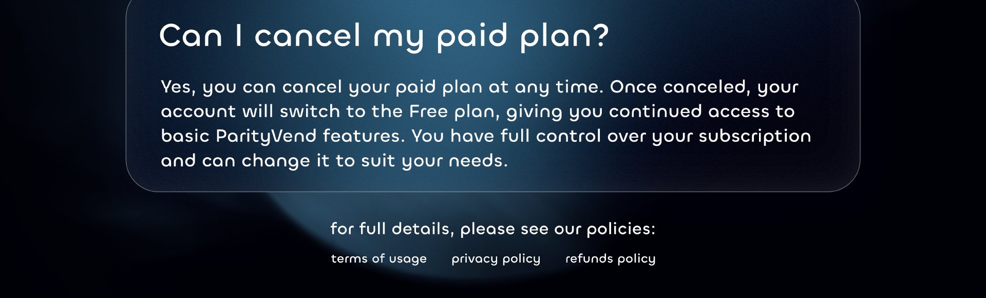 Can I cancel my paid plan?
Yes, you can cancel your paid plan at any time. Once canceled, your account will switch to the Free plan, giving you continued access to basic ParityVend features. You have full control over your subscription and can change it to suit your needs.