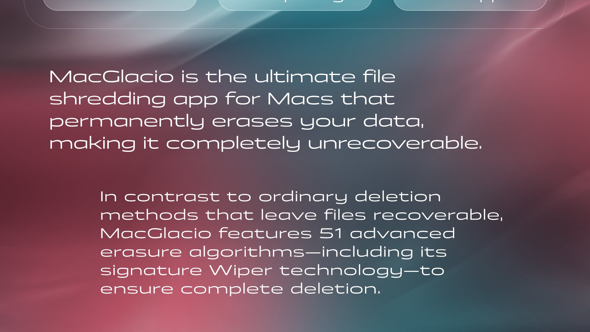 MacGlacio promotional section with text highlighting it as file shredding software for macOS that makes data unrecoverable. Mentions 51 erasure algorithms and “Wiper technology” for complete deletion. Background features a smooth red-to-teal gradient. Text on a gradient red-to-teal background reads: MacGlacio is the ultimate file shredding software for macOS that permanently erases your data, making it completely unrecoverable. In contrast to ordinary deletion methods that leave files recoverable, MacGlacio features 51 advanced erasure algorithms—including its signature Wiper technology—to ensure complete deletion.”