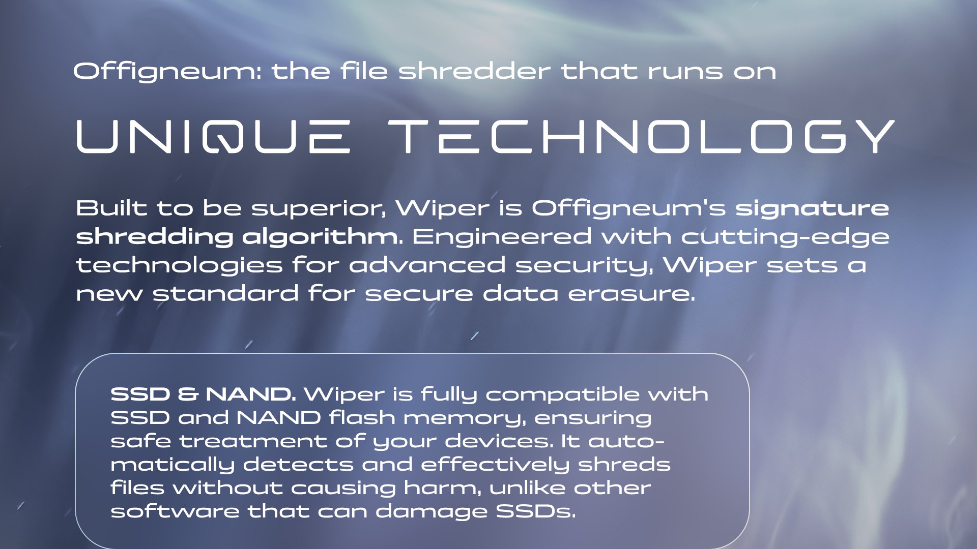 Offigneum: the file shredder that runs on unique technology. Built to be superior, Wiper is Offigneum's signature shredding algorithm. Engineered with cutting-edge technologies for advanced security, Wiper sets a new standard for secure data erasure. SSD & NAND. Wiper is fully compatible with SSD and NAND flash memory, ensuring safe treatment of your devices. It automatically detects and properly shreds files without causing harm, unlike other software that can damage SSDs.